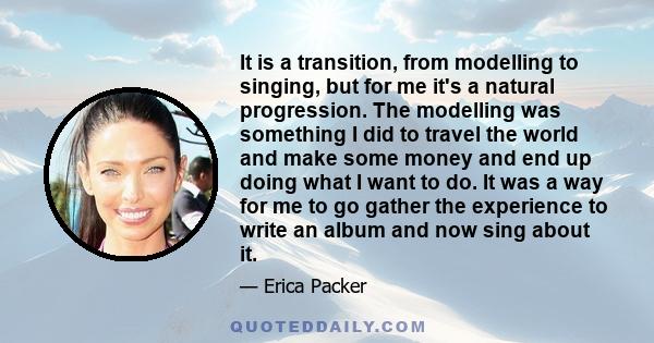 It is a transition, from modelling to singing, but for me it's a natural progression. The modelling was something I did to travel the world and make some money and end up doing what I want to do. It was a way for me to