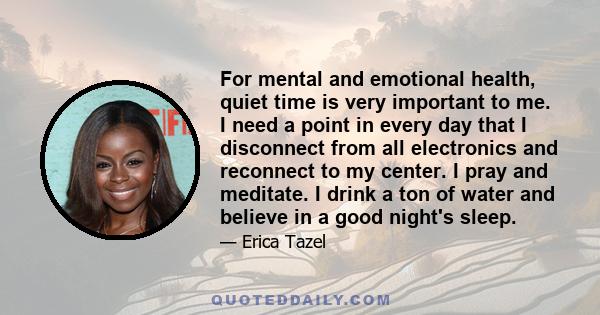For mental and emotional health, quiet time is very important to me. I need a point in every day that I disconnect from all electronics and reconnect to my center. I pray and meditate. I drink a ton of water and believe