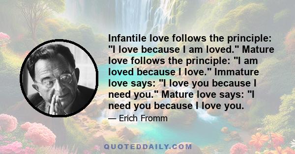 Infantile love follows the principle: I love because I am loved. Mature love follows the principle: I am loved because I love. Immature love says: I love you because I need you. Mature love says: I need you because I