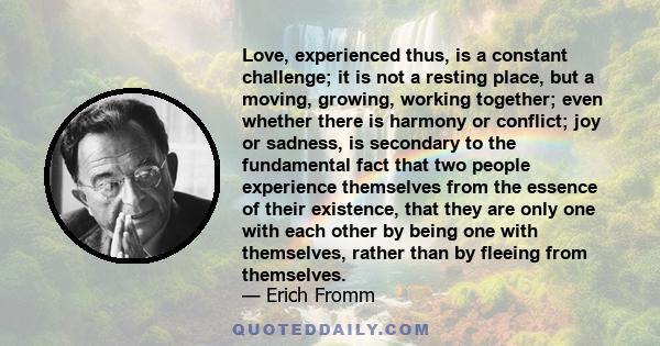 Love, experienced thus, is a constant challenge; it is not a resting place, but a moving, growing, working together; even whether there is harmony or conflict; joy or sadness, is secondary to the fundamental fact that