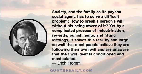 Society, and the family as its psycho social agent, has to solve a difficult problem: How to break a person's will without his being aware of it? Yet by a complicated process of indoctrination, rewards, punishments, and