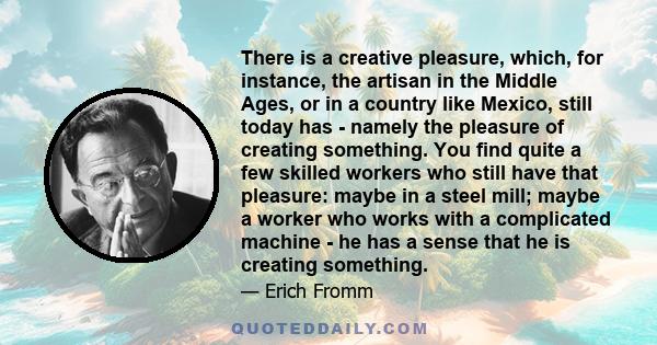There is a creative pleasure, which, for instance, the artisan in the Middle Ages, or in a country like Mexico, still today has - namely the pleasure of creating something. You find quite a few skilled workers who still