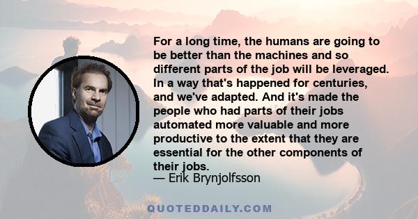 For a long time, the humans are going to be better than the machines and so different parts of the job will be leveraged. In a way that's happened for centuries, and we've adapted. And it's made the people who had parts