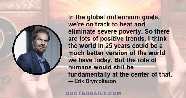 In the global millennium goals, we're on track to beat and eliminate severe poverty. So there are lots of positive trends. I think the world in 25 years could be a much better version of the world we have today. But the