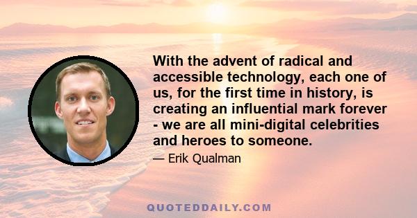 With the advent of radical and accessible technology, each one of us, for the first time in history, is creating an influential mark forever - we are all mini-digital celebrities and heroes to someone.
