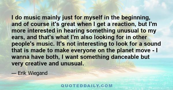 I do music mainly just for myself in the beginning, and of course it's great when I get a reaction, but I'm more interested in hearing something unusual to my ears, and that's what I'm also looking for in other people's