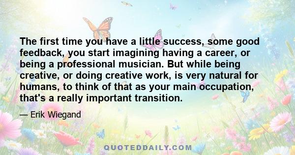 The first time you have a little success, some good feedback, you start imagining having a career, or being a professional musician. But while being creative, or doing creative work, is very natural for humans, to think