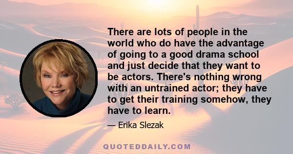 There are lots of people in the world who do have the advantage of going to a good drama school and just decide that they want to be actors. There's nothing wrong with an untrained actor; they have to get their training