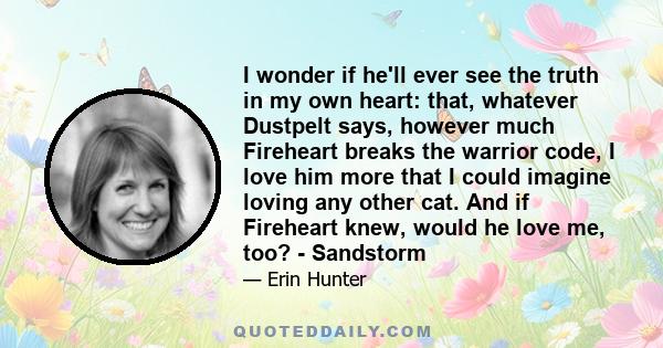 I wonder if he'll ever see the truth in my own heart: that, whatever Dustpelt says, however much Fireheart breaks the warrior code, I love him more that I could imagine loving any other cat. And if Fireheart knew, would