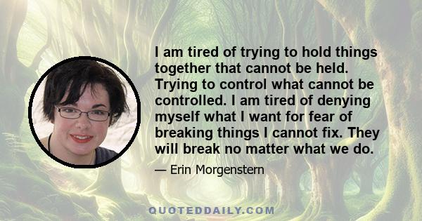 I am tired of trying to hold things together that cannot be held. Trying to control what cannot be controlled. I am tired of denying myself what I want for fear of breaking things I cannot fix. They will break no matter
