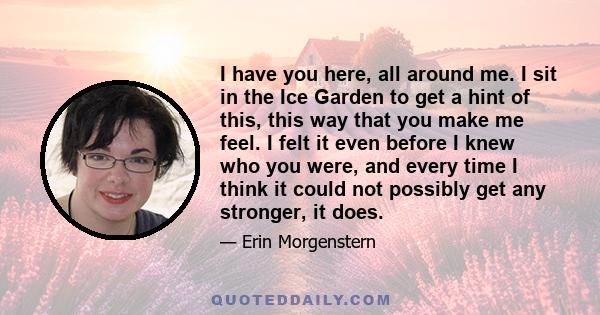 I have you here, all around me. I sit in the Ice Garden to get a hint of this, this way that you make me feel. I felt it even before I knew who you were, and every time I think it could not possibly get any stronger, it