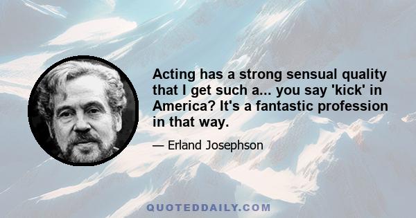 Acting has a strong sensual quality that I get such a... you say 'kick' in America? It's a fantastic profession in that way.
