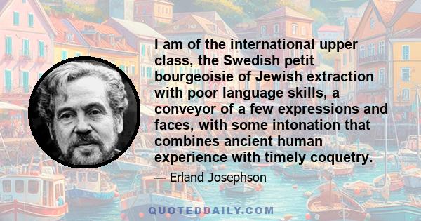 I am of the international upper class, the Swedish petit bourgeoisie of Jewish extraction with poor language skills, a conveyor of a few expressions and faces, with some intonation that combines ancient human experience