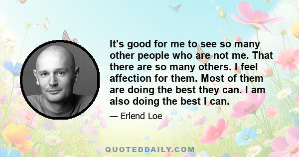 It's good for me to see so many other people who are not me. That there are so many others. I feel affection for them. Most of them are doing the best they can. I am also doing the best I can.