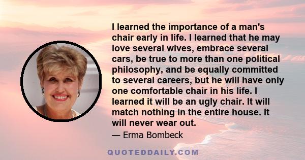 I learned the importance of a man's chair early in life. I learned that he may love several wives, embrace several cars, be true to more than one political philosophy, and be equally committed to several careers, but he
