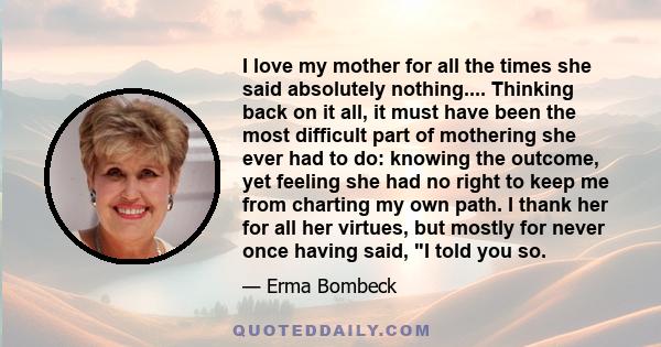 I love my mother for all the times she said absolutely nothing.... Thinking back on it all, it must have been the most difficult part of mothering she ever had to do: knowing the outcome, yet feeling she had no right to