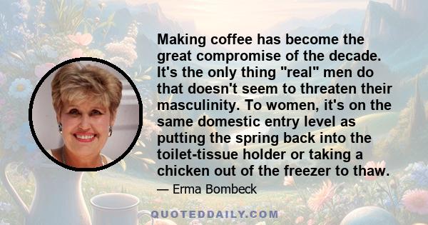 Making coffee has become the great compromise of the decade. It's the only thing real men do that doesn't seem to threaten their masculinity. To women, it's on the same domestic entry level as putting the spring back