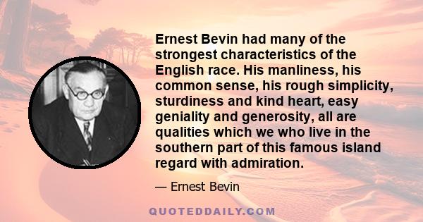 Ernest Bevin had many of the strongest characteristics of the English race. His manliness, his common sense, his rough simplicity, sturdiness and kind heart, easy geniality and generosity, all are qualities which we who