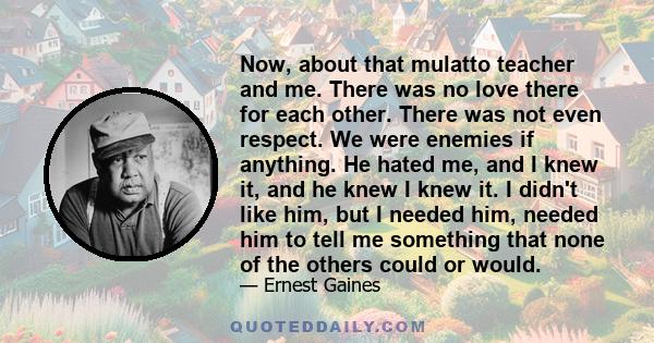 Now, about that mulatto teacher and me. There was no love there for each other. There was not even respect. We were enemies if anything. He hated me, and I knew it, and he knew I knew it. I didn't like him, but I needed