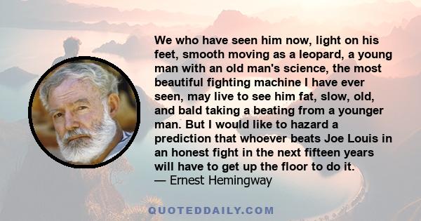 We who have seen him now, light on his feet, smooth moving as a leopard, a young man with an old man's science, the most beautiful fighting machine I have ever seen, may live to see him fat, slow, old, and bald taking a