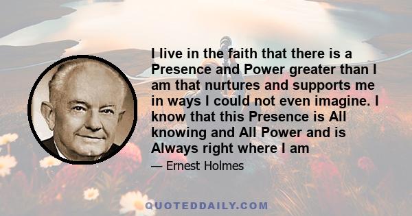 I live in the faith that there is a Presence and Power greater than I am that nurtures and supports me in ways I could not even imagine. I know that this Presence is All knowing and All Power and is Always right where I