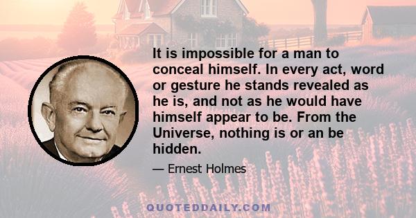 It is impossible for a man to conceal himself. In every act, word or gesture he stands revealed as he is, and not as he would have himself appear to be. From the Universe, nothing is or an be hidden.
