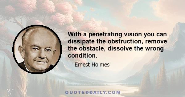 With a penetrating vision you can dissipate the obstruction, remove the obstacle, dissolve the wrong condition.