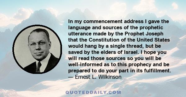 In my commencement address I gave the language and sources of the prophetic utterance made by the Prophet Joseph that the Constitution of the United States would hang by a single thread, but be saved by the elders of