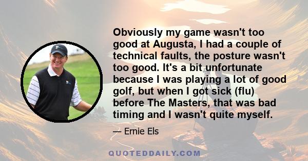 Obviously my game wasn't too good at Augusta, I had a couple of technical faults, the posture wasn't too good. It's a bit unfortunate because I was playing a lot of good golf, but when I got sick (flu) before The