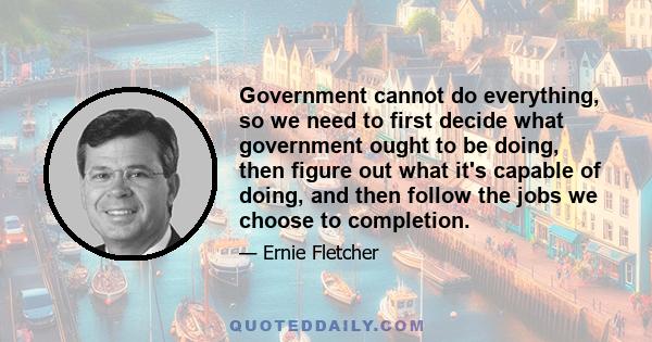 Government cannot do everything, so we need to first decide what government ought to be doing, then figure out what it's capable of doing, and then follow the jobs we choose to completion.