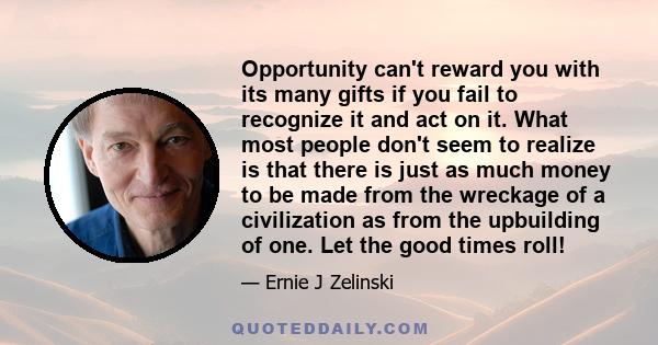 Opportunity can't reward you with its many gifts if you fail to recognize it and act on it. What most people don't seem to realize is that there is just as much money to be made from the wreckage of a civilization as