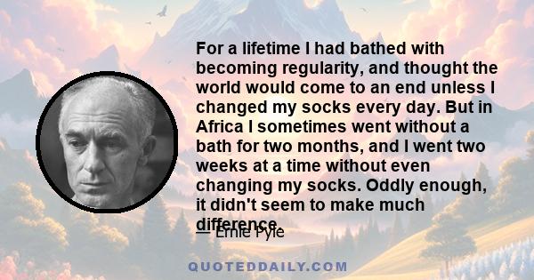 For a lifetime I had bathed with becoming regularity, and thought the world would come to an end unless I changed my socks every day. But in Africa I sometimes went without a bath for two months, and I went two weeks at