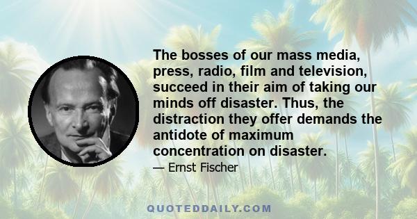The bosses of our mass media, press, radio, film and television, succeed in their aim of taking our minds off disaster. Thus, the distraction they offer demands the antidote of maximum concentration on disaster.