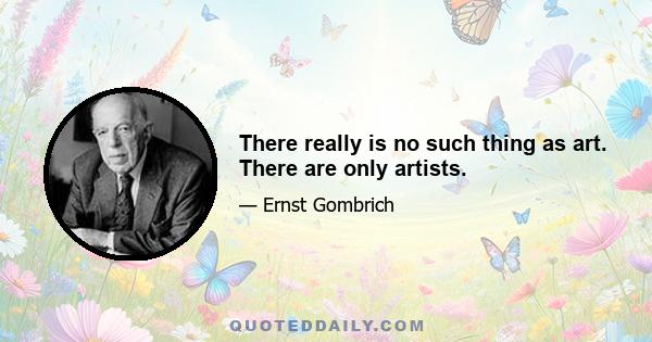 There really is no such thing as art. There are only artists.