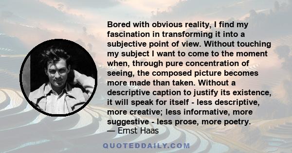 Bored with obvious reality, I find my fascination in transforming it into a subjective point of view. Without touching my subject I want to come to the moment when, through pure concentration of seeing, the composed