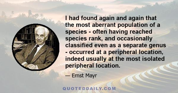 I had found again and again that the most aberrant population of a species - often having reached species rank, and occasionally classified even as a separate genus - occurred at a peripheral location, indeed usually at