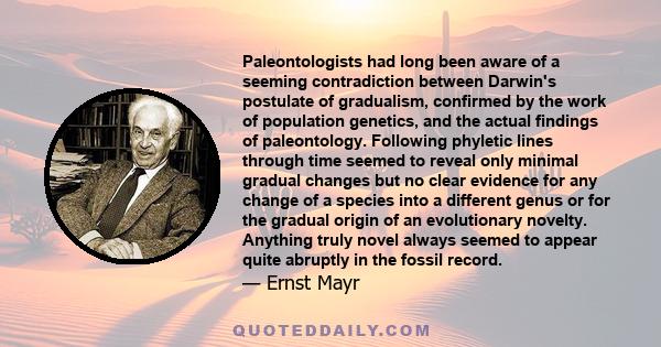 Paleontologists had long been aware of a seeming contradiction between Darwin's postulate of gradualism, confirmed by the work of population genetics, and the actual findings of paleontology. Following phyletic lines