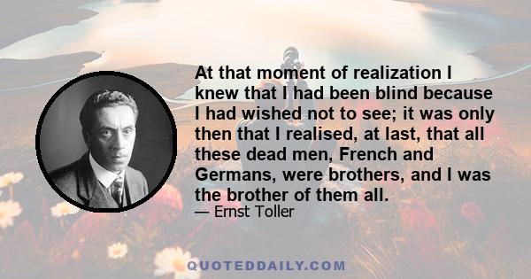 At that moment of realization I knew that I had been blind because I had wished not to see; it was only then that I realised, at last, that all these dead men, French and Germans, were brothers, and I was the brother of