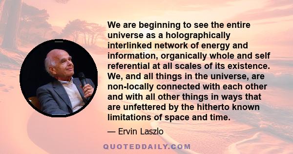 We are beginning to see the entire universe as a holographically interlinked network of energy and information, organically whole and self referential at all scales of its existence. We, and all things in the universe,
