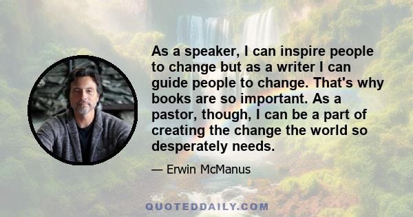 As a speaker, I can inspire people to change but as a writer I can guide people to change. That's why books are so important. As a pastor, though, I can be a part of creating the change the world so desperately needs.