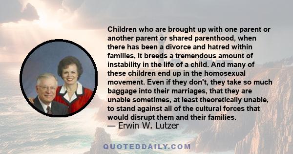 Children who are brought up with one parent or another parent or shared parenthood, when there has been a divorce and hatred within families, it breeds a tremendous amount of instability in the life of a child. And many