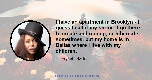 I have an apartment in Brooklyn - I guess I call it my shrine. I go there to create and recoup, or hibernate sometimes, but my home is in Dallas where I live with my children.