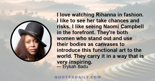 I love watching Rihanna in fashion. I like to see her take chances and risks. I like seeing Naomi Campbell in the forefront. They're both women who stand out and use their bodies as canvases to introduce this functional
