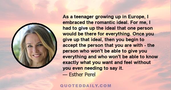 As a teenager growing up in Europe, I embraced the romantic ideal. For me, I had to give up the ideal that one person would be there for everything. Once you give up that ideal, then you begin to accept the person that