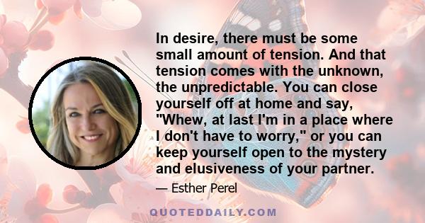 In desire, there must be some small amount of tension. And that tension comes with the unknown, the unpredictable. You can close yourself off at home and say, Whew, at last I'm in a place where I don't have to worry, or