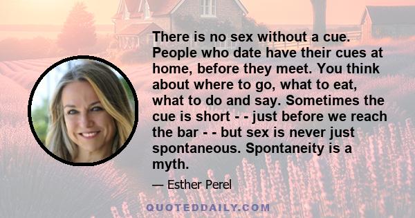 There is no sex without a cue. People who date have their cues at home, before they meet. You think about where to go, what to eat, what to do and say. Sometimes the cue is short - - just before we reach the bar - - but