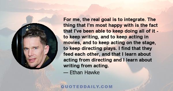 For me, the real goal is to integrate. The thing that I'm most happy with is the fact that I've been able to keep doing all of it - to keep writing, and to keep acting in movies, and to keep acting on the stage, to keep