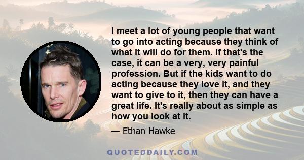 I meet a lot of young people that want to go into acting because they think of what it will do for them. If that's the case, it can be a very, very painful profession. But if the kids want to do acting because they love