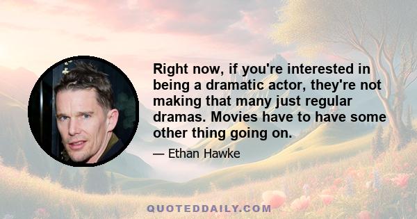 Right now, if you're interested in being a dramatic actor, they're not making that many just regular dramas. Movies have to have some other thing going on.