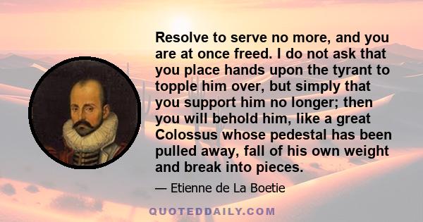 Resolve to serve no more, and you are at once freed. I do not ask that you place hands upon the tyrant to topple him over, but simply that you support him no longer; then you will behold him, like a great Colossus whose